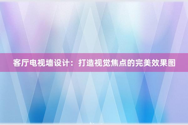 客厅电视墙设计：打造视觉焦点的完美效果图