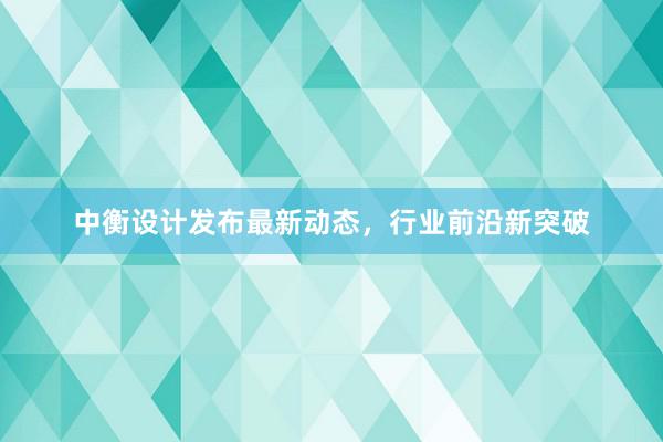 中衡设计发布最新动态，行业前沿新突破